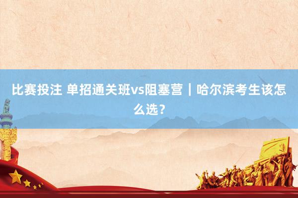 比赛投注 单招通关班vs阻塞营｜哈尔滨考生该怎么选？