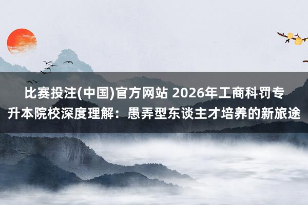 比赛投注(中国)官方网站 2026年工商科罚专升本院校深度理解：愚弄型东谈主才培养的新旅途