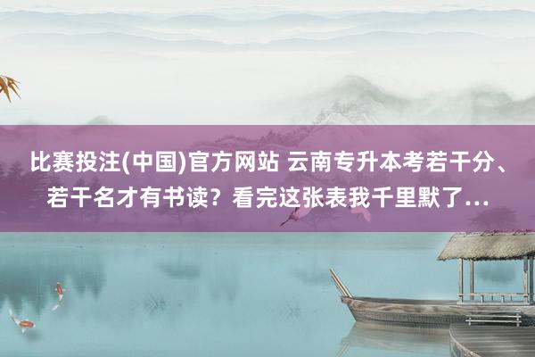 比赛投注(中国)官方网站 云南专升本考若干分、若干名才有书读？看完这张表我千里默了…