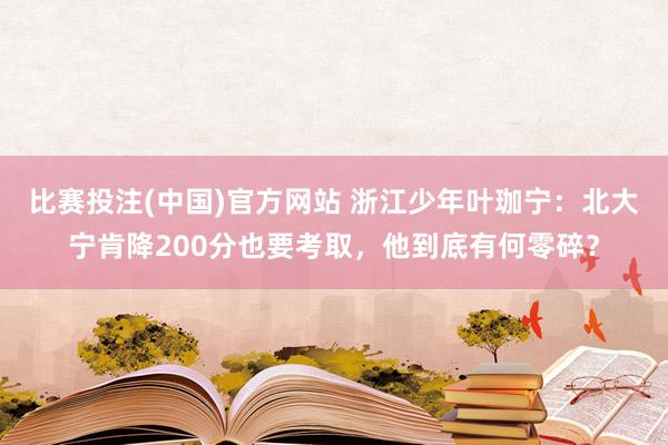 比赛投注(中国)官方网站 浙江少年叶珈宁：北大宁肯降200分也要考取，他到底有何零碎？