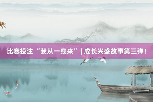 比赛投注 “我从一线来” | 成长兴盛故事第三弹！