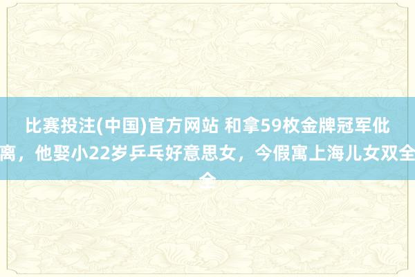 比赛投注(中国)官方网站 和拿59枚金牌冠军仳离，他娶小22岁乒乓好意思女，今假寓上海儿女双全