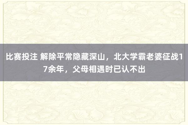 比赛投注 解除平常隐藏深山，北大学霸老婆征战17余年，父母相遇时已认不出