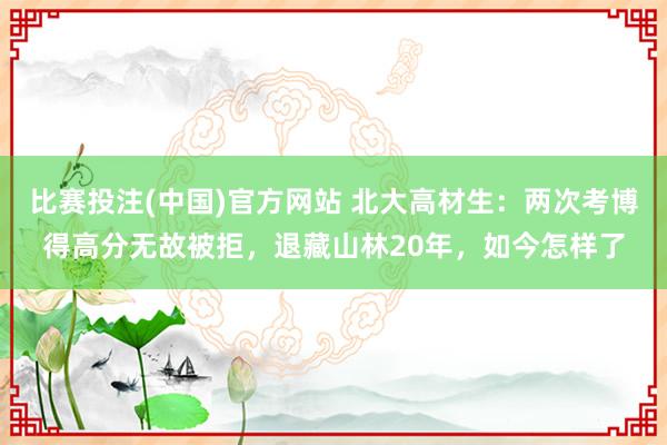 比赛投注(中国)官方网站 北大高材生：两次考博得高分无故被拒，退藏山林20年，如今怎样了
