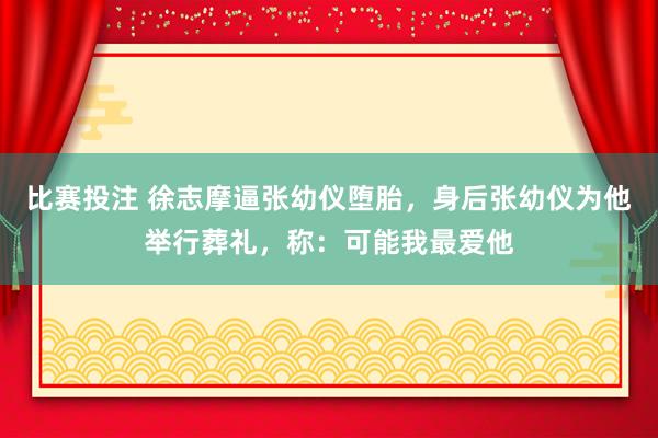 比赛投注 徐志摩逼张幼仪堕胎，身后张幼仪为他举行葬礼，称：可能我最爱他
