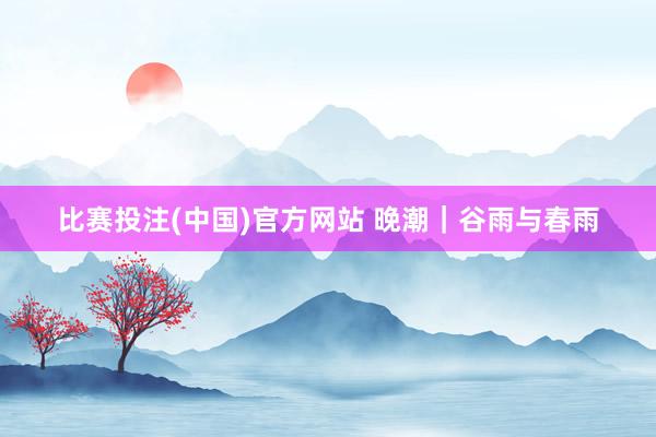 比赛投注(中国)官方网站 晚潮｜谷雨与春雨