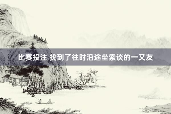 比赛投注 找到了往时沿途坐索谈的一又友