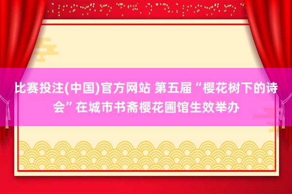 比赛投注(中国)官方网站 第五届“樱花树下的诗会”在城市书斋樱花圃馆生效举办