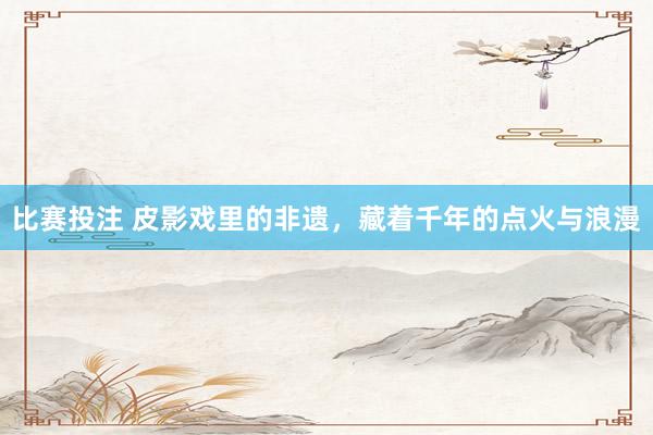 比赛投注 皮影戏里的非遗，藏着千年的点火与浪漫