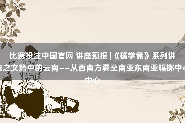 比赛投注中国官网 讲座预报 |《樸学斋》系列讲座之文籍中的云南——从西南方疆至南亚东南亚辐掷中心