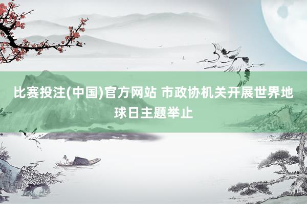 比赛投注(中国)官方网站 市政协机关开展世界地球日主题举止