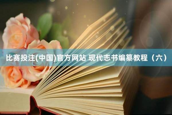比赛投注(中国)官方网站 现代志书编纂教程（六）