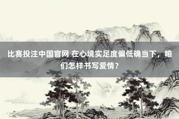 比赛投注中国官网 在心境实足度偏低确当下，咱们怎样书写爱情？