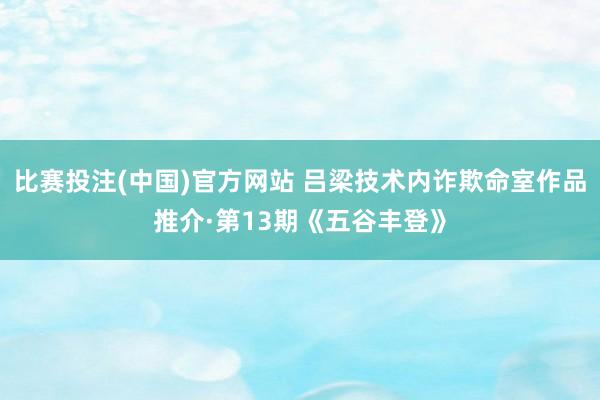 比赛投注(中国)官方网站 吕梁技术内诈欺命室作品推介·第13期《五谷丰登》