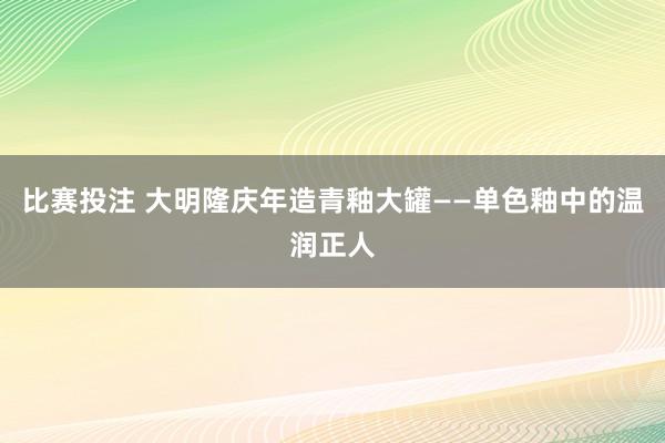 比赛投注 大明隆庆年造青釉大罐——单色釉中的温润正人