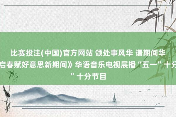 比赛投注(中国)官方网站 颂处事风华 谱期间华章《启春赋好意思新期间》华语音乐电视展播“五一”十分节目