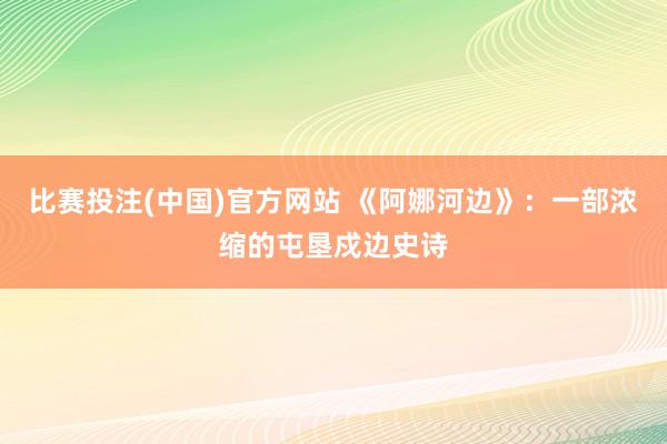 比赛投注(中国)官方网站 《阿娜河边》：一部浓缩的屯垦戍边史诗