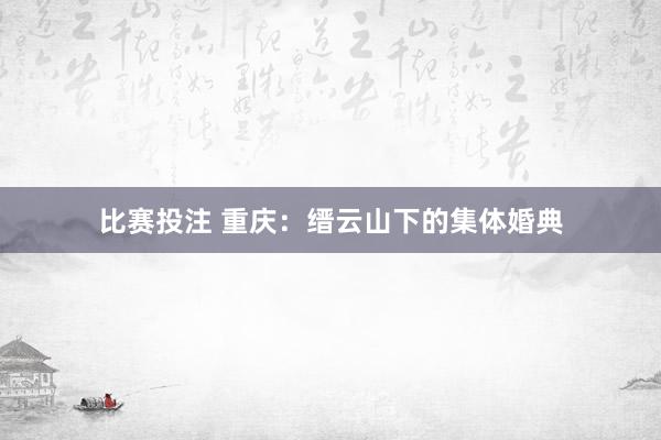 比赛投注 重庆：缙云山下的集体婚典