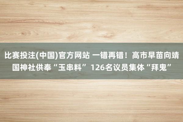 比赛投注(中国)官方网站 一错再错！高市早苗向靖国神社供奉“玉串料” 126名议员集体“拜鬼”