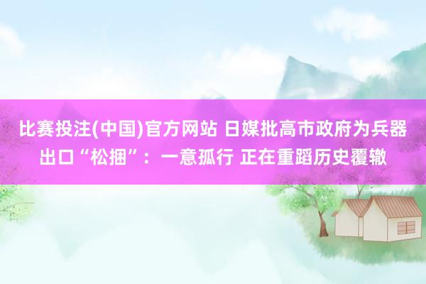 比赛投注(中国)官方网站 日媒批高市政府为兵器出口“松捆”：一意孤行 正在重蹈历史覆辙