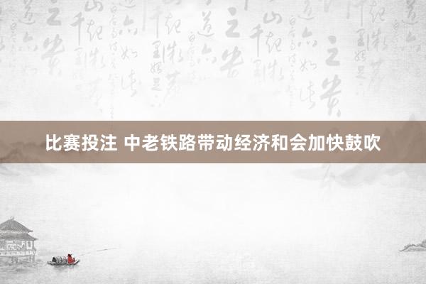 比赛投注 中老铁路带动经济和会加快鼓吹