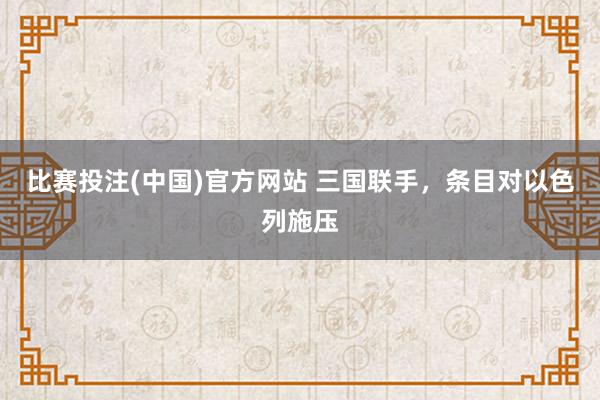 比赛投注(中国)官方网站 三国联手，条目对以色列施压