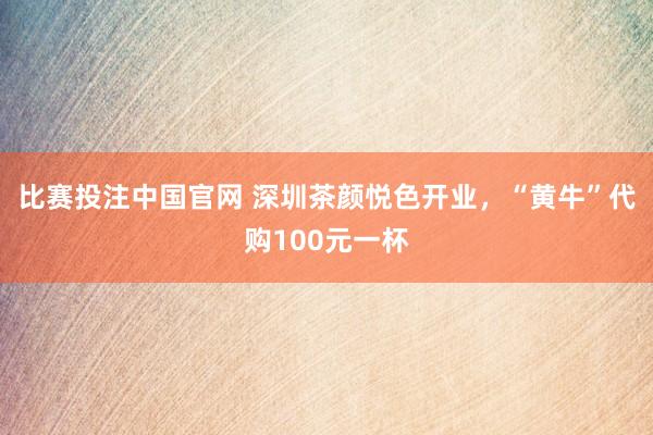 比赛投注中国官网 深圳茶颜悦色开业，“黄牛”代购100元一杯