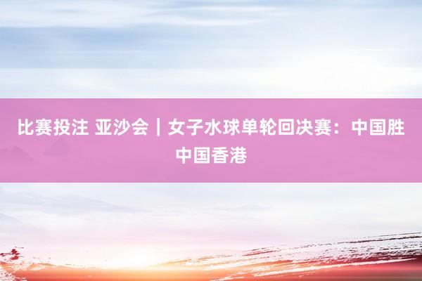 比赛投注 亚沙会｜女子水球单轮回决赛：中国胜中国香港