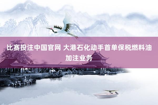 比赛投注中国官网 大港石化动手首单保税燃料油加注业务