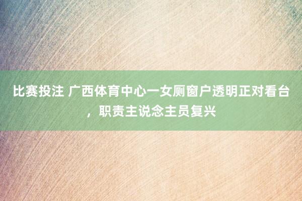 比赛投注 广西体育中心一女厕窗户透明正对看台，职责主说念主员复兴