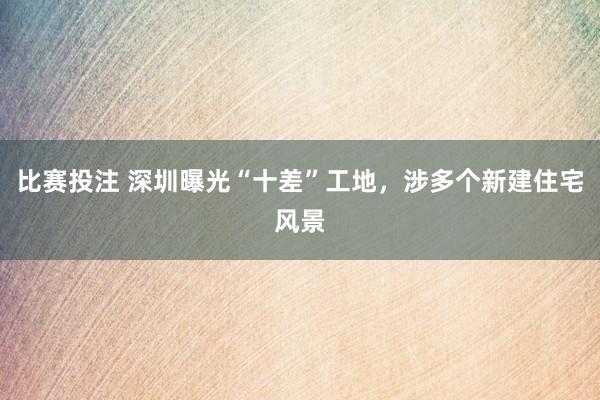 比赛投注 深圳曝光“十差”工地，涉多个新建住宅风景