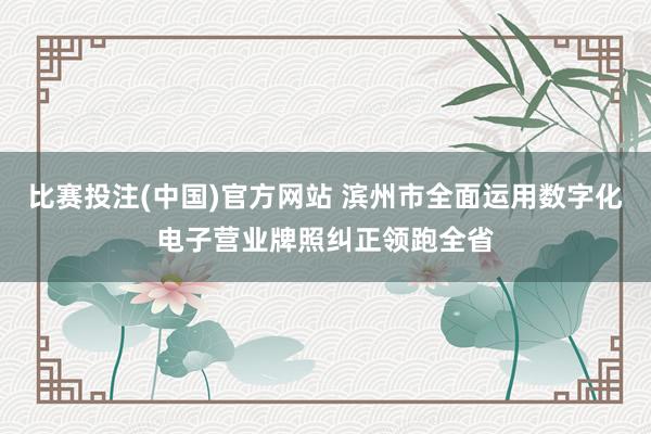 比赛投注(中国)官方网站 滨州市全面运用数字化电子营业牌照纠正领跑全省