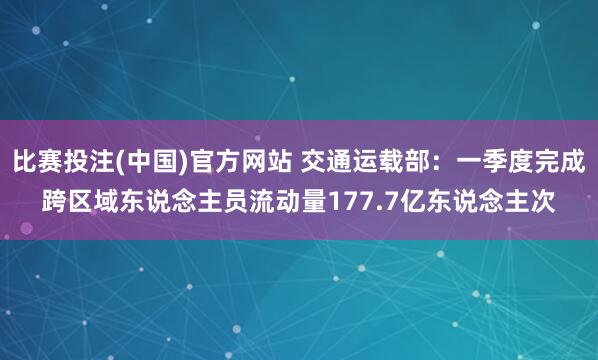 比赛投注(中国)官方网站 交通运载部：一季度完成跨区域东说念主员流动量177.7亿东说念主次