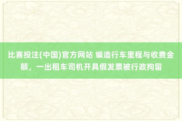 比赛投注(中国)官方网站 编造行车里程与收费金额，一出租车司机开具假发票被行政拘留