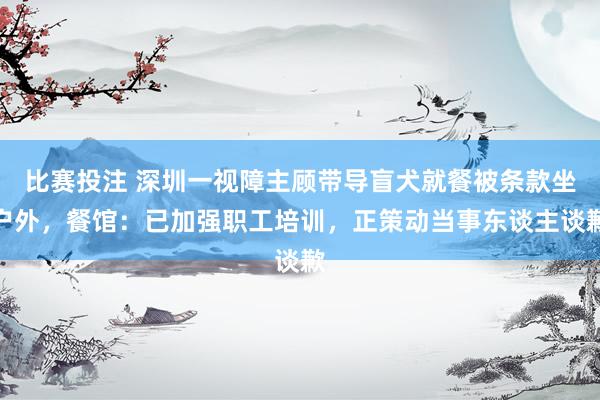 比赛投注 深圳一视障主顾带导盲犬就餐被条款坐户外，餐馆：已加强职工培训，正策动当事东谈主谈歉