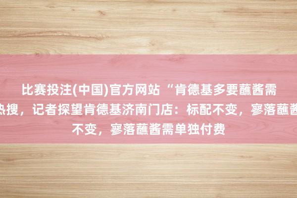 比赛投注(中国)官方网站 “肯德基多要蘸酱需收费”冲上热搜，记者探望肯德基济南门店：标配不变，寥落蘸酱需单独付费