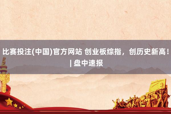比赛投注(中国)官方网站 创业板综指，创历史新高！ | 盘中速报
