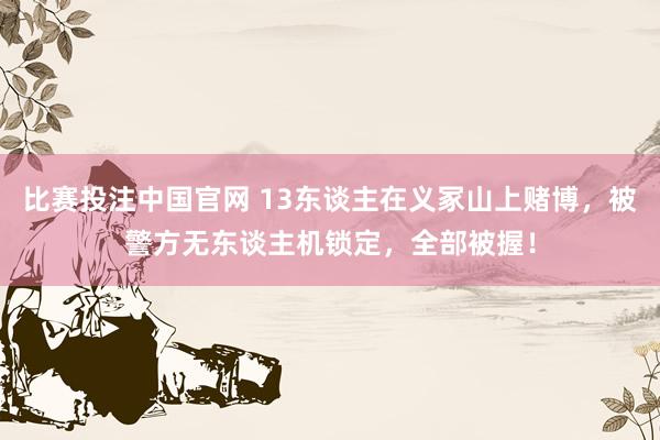 比赛投注中国官网 13东谈主在义冢山上赌博，被警方无东谈主机锁定，全部被握！