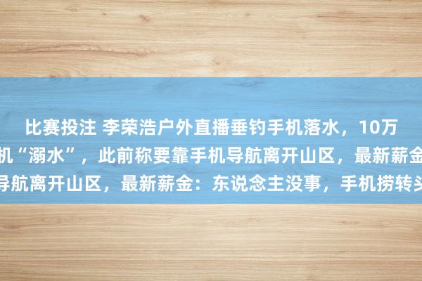 比赛投注 李荣浩户外直播垂钓手机落水，10万多名不雅众在线目睹手机“溺水”，此前称要靠手机导航离开山区，最新薪金：东说念主没事，<a href=