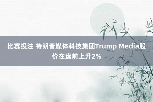 比赛投注 特朗普媒体科技集团Trump Media股价在盘前上升2%
