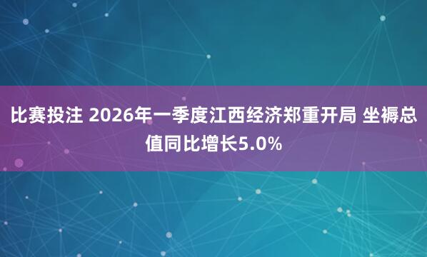 比赛投注 2026年一季度江西经济郑重开局 坐褥总值同比增长5.0%