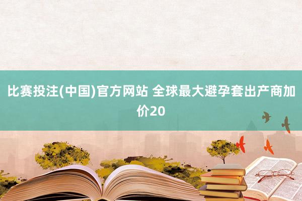 比赛投注(中国)官方网站 全球最大避孕套出产商加价20