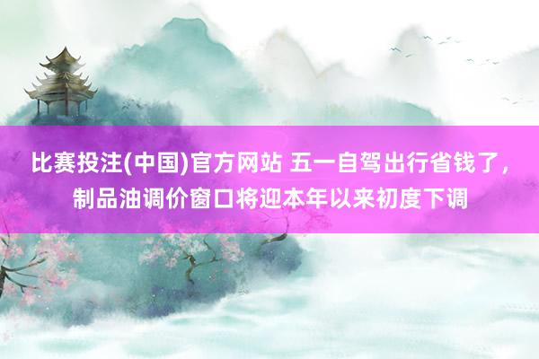 比赛投注(中国)官方网站 五一自驾出行省钱了，制品油调价窗口将迎本年以来初度下调
