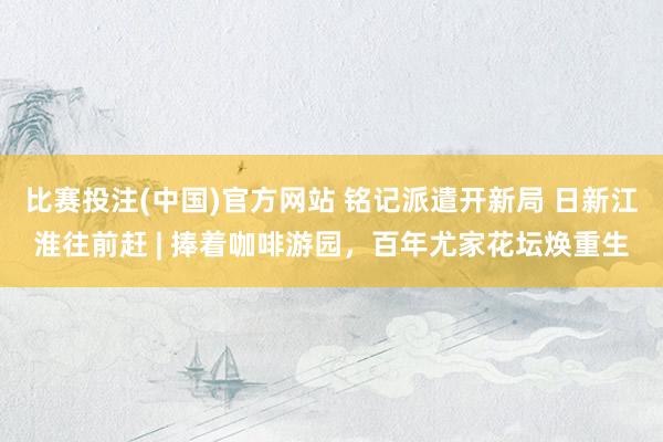 比赛投注(中国)官方网站 铭记派遣开新局 日新江淮往前赶 | 捧着咖啡游园，百年尤家花坛焕重生
