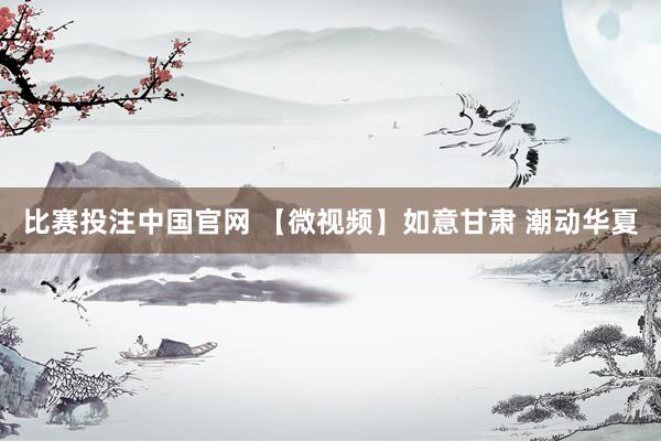 比赛投注中国官网 【微视频】如意甘肃 潮动华夏
