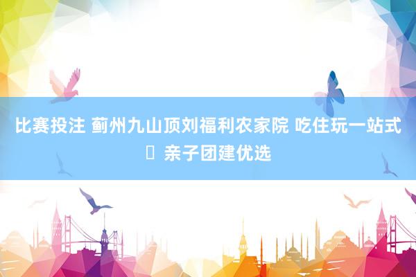 比赛投注 蓟州九山顶刘福利农家院 吃住玩一站式・亲子团建优选