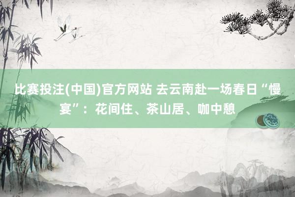 比赛投注(中国)官方网站 去云南赴一场春日“慢宴”：花间住、茶山居、咖中憩