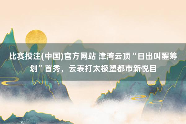 比赛投注(中国)官方网站 津湾云顶“日出叫醒筹划”首秀，云表打太极塑都市新悦目