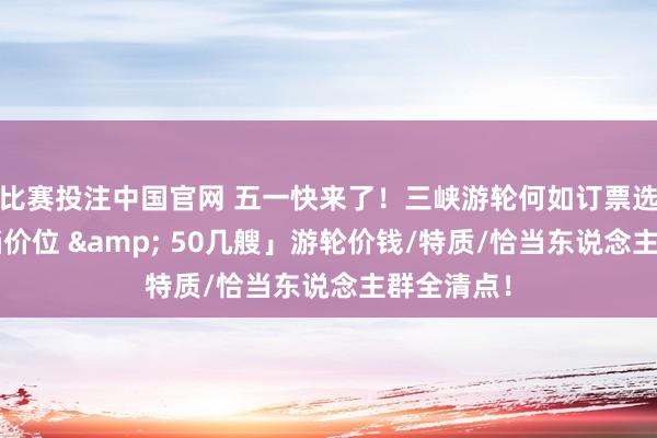 比赛投注中国官网 五一快来了！三峡游轮何如订票选船？「6档价位 & 50几艘」游轮价钱/特质/恰当东说念主群全清点！