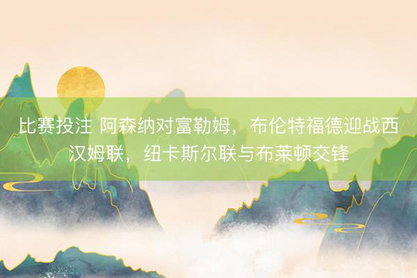 比赛投注 阿森纳对富勒姆，布伦特福德迎战西汉姆联，纽卡斯尔联与布莱顿交锋